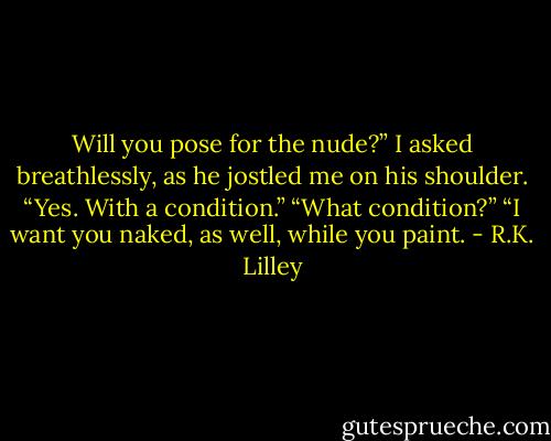 Will you pose for the nude?” I asked<br />breathlessly, as he jostled me on his<br />shoulder.<br />“Yes. With a condition.”<br />“What condition?”<br />“I want you naked, as well, while you<br />paint. - R.K. Lilley
