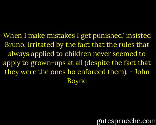 When I make mistakes I get punished,' insisted Bruno, irritated by the fact that the rules that always applied to children never seemed to apply to grown-ups at all (despite the fact that they were the ones ho enforced them). - John Boyne