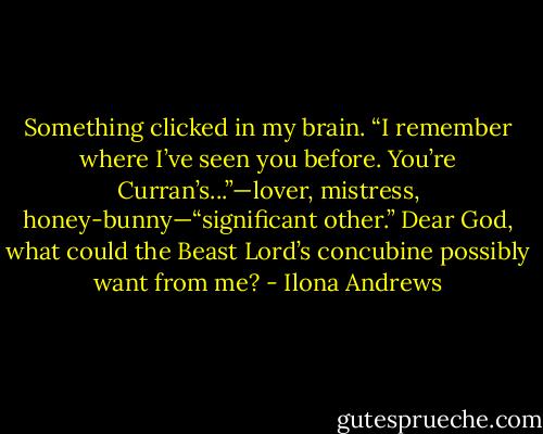 Something clicked in my brain. “I remember where I’ve seen you before. You’re Curran’s...”—lover, mistress, honey-bunny—“significant other.” Dear God, what could the Beast Lord’s concubine possibly want from me? - Ilona Andrews
