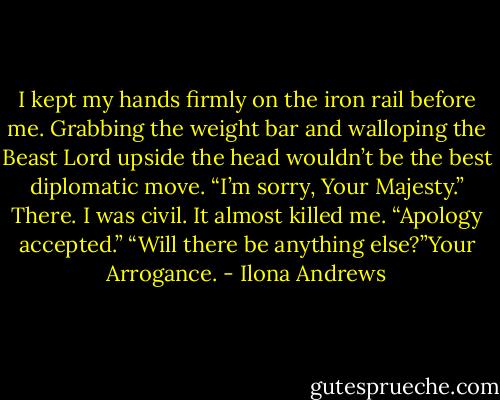 I kept my hands firmly on the iron rail before me. Grabbing the weight bar and walloping the Beast Lord upside the head wouldn’t be the best diplomatic move.<br />“I’m sorry, Your Majesty.” There. I was civil. It almost killed me.<br />“Apology accepted.”<br />“Will there be anything else?”Your Arrogance. - Ilona Andrews