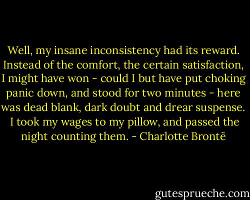 Well, my insane inconsistency had its reward. Instead of the comfort, the certain satisfaction, I might have won - could I but have put choking panic down, and stood for two minutes - here was dead blank, dark doubt and drear suspense.<br /> I took my wages to my pillow, and passed the night counting them. - Charlotte Brontë