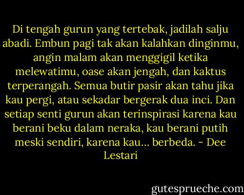 Di tengah gurun yang tertebak, jadilah salju abadi. Embun pagi tak akan kalahkan dinginmu, angin malam akan menggigil ketika melewatimu, oase akan jengah, dan kaktus terperangah. Semua butir pasir akan tahu jika kau pergi, atau sekadar bergerak dua inci.<br />Dan setiap senti gurun akan terinspirasi karena kau berani beku dalam neraka, kau berani putih meski sendiri, karena kau… berbeda. - Dee Lestari
