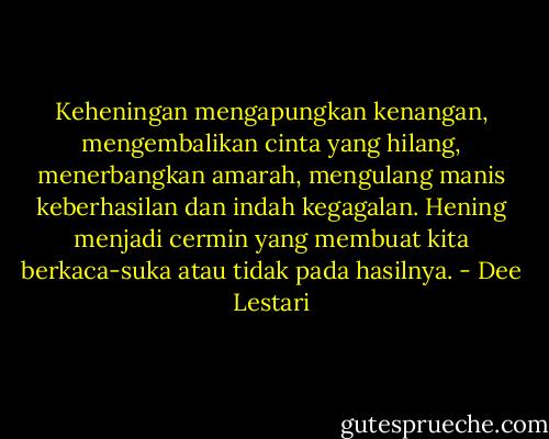 Keheningan mengapungkan kenangan, mengembalikan cinta yang hilang, menerbangkan amarah, mengulang manis keberhasilan dan indah kegagalan. Hening menjadi cermin yang membuat kita berkaca-suka atau tidak pada hasilnya. - Dee Lestari