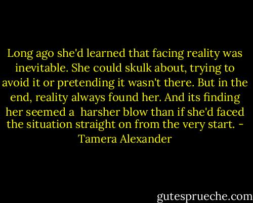 Long ago she'd learned that facing reality was inevitable. She could skulk about, trying to avoid it or pretending it wasn't there. But in the end, reality always found her. And its finding her seemed a <br />harsher blow than if she'd faced the situation straight on from the very start. - Tamera Alexander