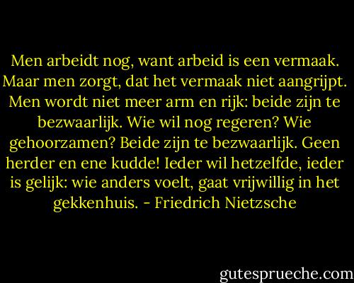 Men arbeidt nog, want arbeid is een vermaak. Maar men zorgt, dat het vermaak niet aangrijpt. Men wordt niet meer arm en rijk: beide zijn te bezwaarlijk. Wie wil nog regeren? Wie gehoorzamen? Beide zijn te bezwaarlijk. Geen herder en ene kudde! Ieder wil hetzelfde, ieder is gelijk: wie anders voelt, gaat vrijwillig in het gekkenhuis. - Friedrich Nietzsche