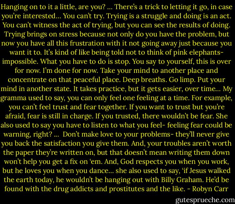 Hanging on to it a little, are you? … There’s a trick to letting it go, in case you’re interested… You can’t try. Trying is a struggle and doing is an act. You can’t witness the act of trying, but you can see the results of doing. Trying brings on stress because not only do you have the problem, but now you have all this frustration with it not going away just because you want it to. It’s kind of like being told not to think of pink elephants- impossible. What you have to do is stop. You say to yourself, this is over for now. I’m done for now. Take your mind to another place and concentrate on that peaceful place. Deep breaths. Go limp. Put your mind in another state. It takes practice, but it gets easier, over time… My gramma used to say, you can only feel one feeling at a time. For example, you can’t feel trust and fear together. If you want to trust but you’re afraid, fear is still in charge. If you trusted, there wouldn’t be fear. She also used to say you have to listen to what you feel- feeling fear could be warning, right? ... <br />Don’t make love to your problems- they’ll never give you back the satisfaction you give them. And, your troubles aren’t worth the paper they’re written on, but that doesn’t mean writing them down won’t help you get a fix on ‘em. And, God respects you when you work, but he loves you when you dance… she also used to say, ‘if Jesus walked the earth today, he wouldn’t be hanging out with Billy Graham. He’d be found with the drug addicts and prostitutes and the like. - Robyn Carr