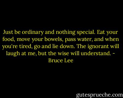 Just be ordinary and nothing special. Eat your food, move your bowels, pass water, and when you're tired, go and lie down. The ignorant will laugh at me, but the wise will understand. - Bruce Lee