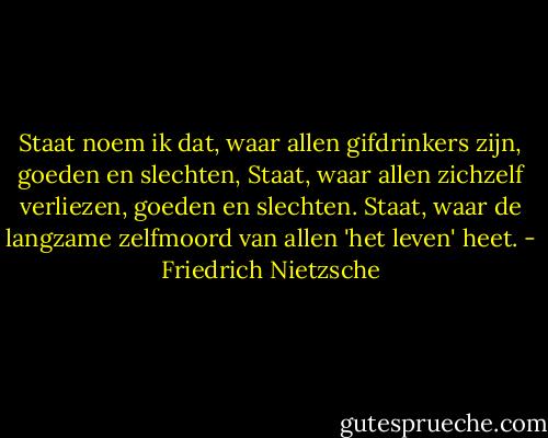 Staat noem ik dat, waar allen gifdrinkers zijn, goeden en slechten, Staat, waar allen zichzelf verliezen, goeden en slechten. Staat, waar de langzame zelfmoord van allen 'het leven' heet. - Friedrich Nietzsche