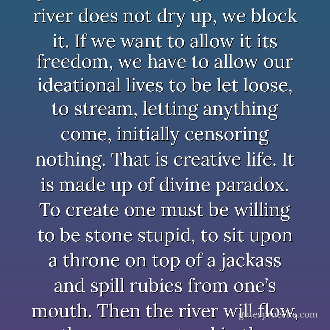 Be wild; that is how to clear the river. The river does not flow in polluted, we manage that. The river does not dry up, we block it. If we want to allow it its freedom, we have to allow our ideational lives to be let loose, to stream, letting anything come, initially censoring nothing. That is creative life. It is made up of divine paradox. To create one must be willing to be stone stupid, to sit upon a throne on top of a jackass and spill rubies from one’s mouth. Then the river will flow, then we can stand in the stream of it raining down. - Clarissa Pinkola Estés