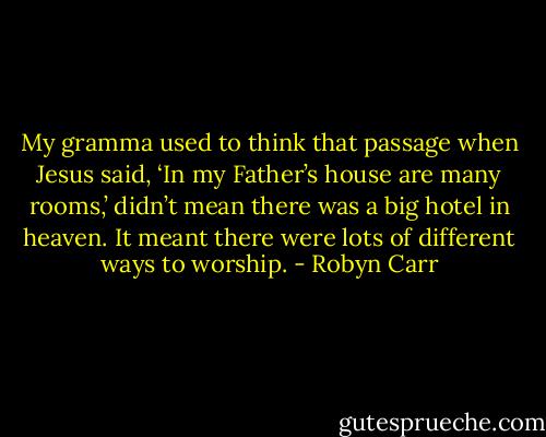 My gramma used to think that passage when Jesus said, ‘In my Father’s house are many rooms,’ didn’t mean there was a big hotel in heaven. It meant there were lots of different ways to worship. - Robyn Carr