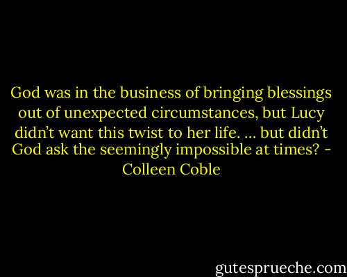 God was in the business of bringing blessings out of unexpected circumstances, but Lucy didn’t want this twist to her life. … but didn’t God ask the seemingly impossible at times? - Colleen Coble