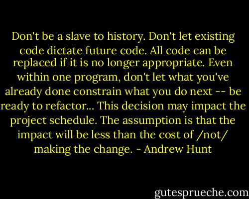 Don't be a slave to history. Don't let existing code dictate future code. All code can be replaced if it is no longer appropriate. Even within one program, don't let what you've already done constrain what you do next -- be ready to refactor... This decision may impact the project schedule. The assumption is that the impact will be less than the cost of /not/ making the change. - Andrew Hunt