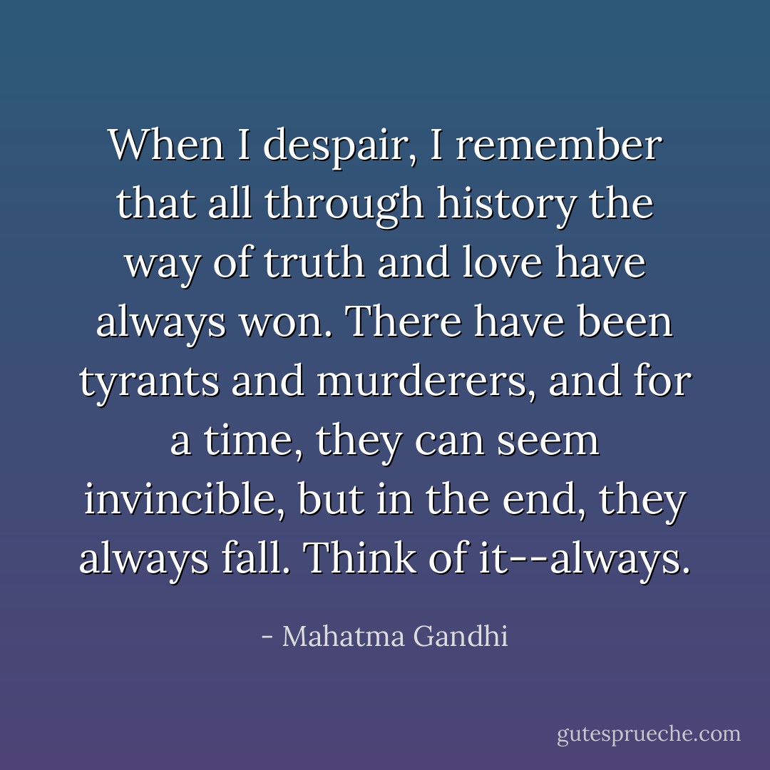 When I despair, I remember that all through history the way of truth and love have always won. There have been tyrants and murderers, and for a time, they can seem invincible, but in the end, they always fall. Think of it--always. - Mahatma Gandhi