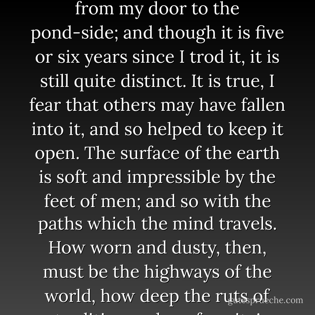 I had not lived there a week before my feet wore a path from my door to the pond-side; and though it is five or six years since I trod it, it is still quite distinct. It is true, I fear that others may have fallen into it, and so helped to keep it open. The surface of the earth is soft and impressible by the feet of men; and so with the paths which the mind travels. How worn and dusty, then, must be the highways of the world, how deep the ruts of tradition and conformity! - Henry David Thoreau