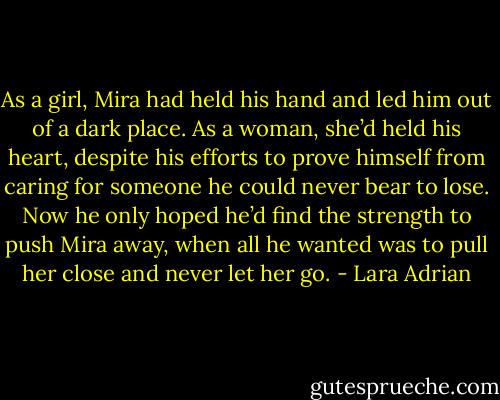 As a girl, Mira had held his hand and led him out of a dark place. As a woman, she’d held his heart, despite his efforts to prove himself from caring for someone he could never bear to lose. Now he only hoped he’d find the strength to push Mira away, when all he wanted was to pull her close and never let her go. - Lara Adrian