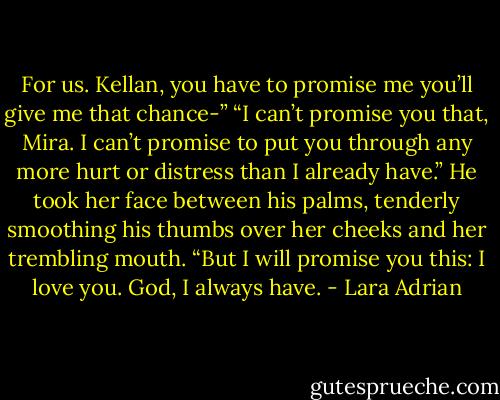 For us. Kellan, you have to promise me you’ll give me that chance-”<br />“I can’t promise you that, Mira. I can’t promise to put you through any more hurt or distress than I already have.” He took her face between his palms, tenderly smoothing his thumbs over her cheeks and her trembling mouth. “But I will promise you this: I love you. God, I always have. - Lara Adrian