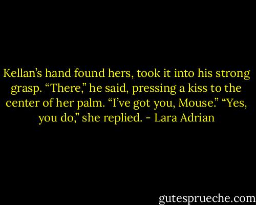 Kellan’s hand found hers, took it into his strong grasp. “There,” he said, pressing a kiss to the center of her palm. “I’ve got you, Mouse.”<br />“Yes, you do,” she replied. - Lara Adrian