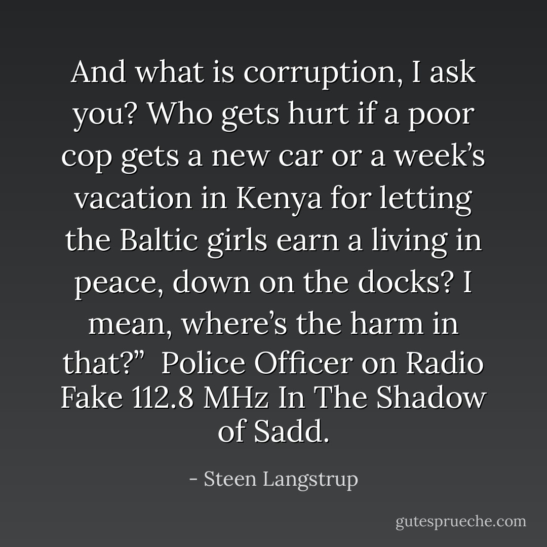 And what is corruption, I ask you? Who gets hurt if a poor cop gets a new car or a week’s vacation in Kenya for letting the Baltic girls earn a living in peace, down on the docks? I mean, where’s the harm in that?”<br /><br />Police Officer on Radio Fake 112.8 MHz<br />In The Shadow of Sadd. - Steen Langstrup