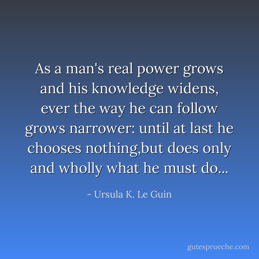 As a man's real power grows and his knowledge widens, ever the way he can follow grows narrower: until at last he chooses nothing,but does only and wholly what he must do... - Ursula K. Le Guin