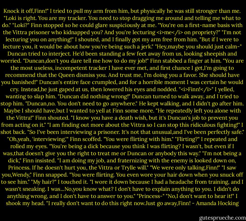 Knock it off,Finn!" I tried to pull my arm from him, but physically he was still stronger than me. "Loki is right. You are my tracker. You need to stop dragging me around and telling me what to do."<br />"Loki?" Finn stopped so he could glare suspiciously at me. "You're on a first-name basis with the Vittra prisoner who kidnapped you? And you're lecturing <i>me</i> on propriety?"<br />"I'm not lecturing you on anything!" I shouted, and I finally got my arm free from him. "But if I were to lecture you, it would be about how you're being such a jerk."<br />"Hey,maybe you should just calm-" Duncan tried to interject. He'd been standing a few feet away from us, looking sheepish and worried.<br />"Duncan,don't you dare tell me how to do my job!" Finn stabbed a finger at him. "You are the most useless, incompetent tracker I have ever met, and first chance I get,I'm going to recommend that the Queen dismiss you. And trust me, I'm doing you a favor. She should have you banished!"<br />Duncan's entire face crumpled, and for a horrible moment I was certain he would cry. Instead,he just gaped at us, then lowered his eyes and nodded.<br />"<i>Finn!</i>" I yelled, wanting to slap him. "Duncan did nothing wrong!" Duncan turned to walk away, and I tried to stop him. "Duncan,no. You don't need to go anywhere."<br />He kept walking, and I didn't go after him. Maybe I should have,but I wanted to yell at Finn some more.<br />"He repeatedly left you alone with the Vittra!" Finn shouted. "I know you have a death wish, but it's Duncan's job to prevent you from acting on it."<br />"I am finding out more about the Vittra so I can stop this ridiculous fighting!" I shot back. "So I've been interviewing a prisoner. It's not that unusual,and I've been perfectly safe."<br />"Oh,yeah, 'interviewing,'" Finn scoffed. "You were flirting with him."<br />"Flirting?" I repeated and rolled my eyes. "You're being a dick because you think I was flirting? I wasn't, but even if I was,that doesn't give you the right to treat me or Duncan or anybody this way."<br />"I'm not being a dick," Finn insisted. "I am doing my job, and fraternizing with the enemy is looked down on, Princess. If he doesn't hurt you, the Vittra or Trylle will."<br />"We were only talking,Finn!"<br />"I saw you,Wendy," Finn snapped. "You were flirting. You even wore your hair down when you snuck off to see him."<br />"My hair?" I touched it. "I wore it down because I had a headache from training, and I wasn't sneaking. I was...No,you know what? I don't have to explain anything to you. I didn't do anything wrong, and I don't have to answer to you."<br />"Princess-"<br />"No,I don't want to hear it!" I shook my head. "I really don't want to do this right now.Just go away,Finn! - Amanda Hocking