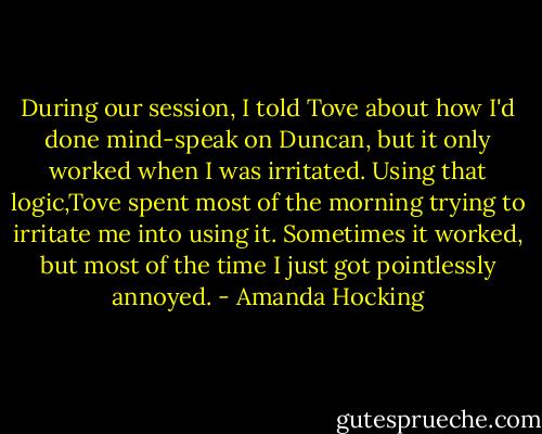 During our session, I told Tove about how I'd done mind-speak on Duncan, but it only worked when I was irritated. Using that logic,Tove spent most of the morning trying to irritate me into using it. Sometimes it worked, but most of the time I just got pointlessly annoyed. - Amanda Hocking