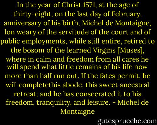 In the year of Christ 1571, at the age of thirty-eight, on the last day of February, anniversary of his birth, Michel de Montaigne, lon weary of the servitude of the court and of public employments, while still entire, retired to the bosom of the learned Virgins [Muses], where in calm and freedom from all cares he will spend what little remains of his life now more than half run out. If the fates permit, he will completethis abode, this sweet ancestral retreat; and he has consecrated it to his freedom, tranquility, and leisure. - Michel de Montaigne