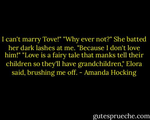 I can't marry Tove!"<br />"Why ever not?" She batted her dark lashes at me.<br />"Because I don't love him!"<br />"Love is a fairy tale that manks tell their children so they'll have grandchildren," Elora said, brushing me off. - Amanda Hocking