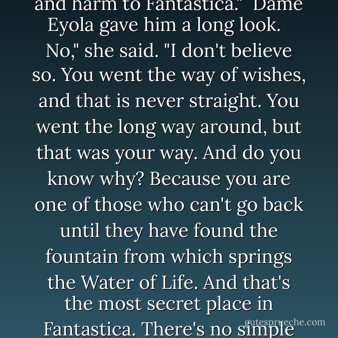 I did everything wrong," he said. "I misunderstood everything. Moon Child gave me so much, and all I did with it was harm, harm to myself and harm to Fantastica."<br /><br />Dame Eyola gave him a long look. <br /><br />No," she said. "I don't believe so. You went the way of wishes, and that is never straight. You went the long way around, but that was your way. And do you know why? Because you are one of those who can't go back until they have found the fountain from which springs the Water of Life. And that's the most secret place in Fantastica. There's no simple way of getting there."<br /><br />After a short silence she added: "But every way that leads there is the right one. - Michael Ende