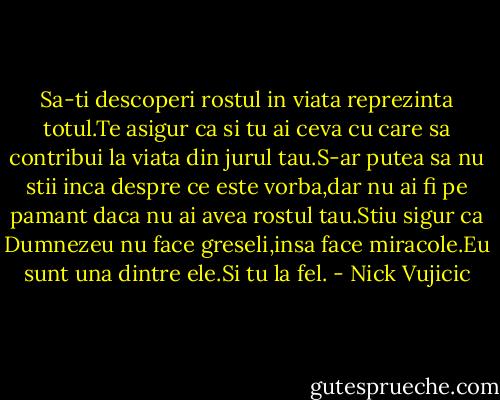 Sa-ti descoperi rostul in viata reprezinta totul.Te asigur ca si tu ai ceva cu care sa contribui la viata din jurul tau.S-ar putea sa nu stii inca despre ce este vorba,dar nu ai fi pe pamant daca nu ai avea rostul tau.Stiu sigur ca Dumnezeu nu face greseli,insa face miracole.Eu sunt una dintre ele.Si tu la fel. - Nick Vujicic