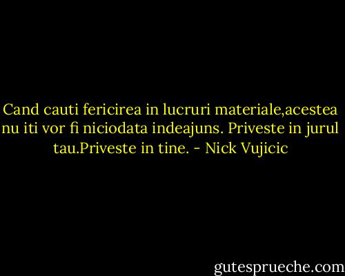 Cand cauti fericirea in lucruri materiale,acestea nu iti vor fi niciodata indeajuns.<br />Priveste in jurul tau.Priveste in tine. - Nick Vujicic
