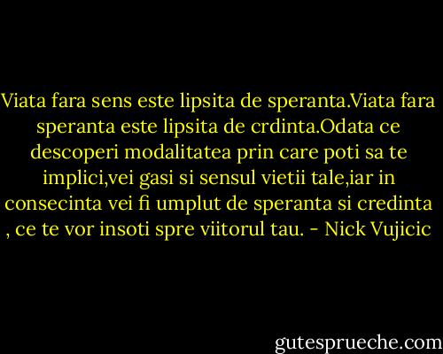 Viata fara sens este lipsita de speranta.Viata fara speranta este lipsita de crdinta.Odata ce descoperi modalitatea prin care poti sa te implici,vei gasi si sensul vietii tale,iar in consecinta vei fi umplut de speranta si credinta , ce te vor insoti spre viitorul tau. - Nick Vujicic
