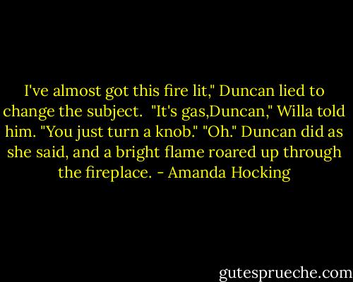 I've almost got this fire lit," Duncan lied to change the subject. <br />"It's gas,Duncan," Willa told him. "You just turn a knob."<br />"Oh." Duncan did as she said, and a bright flame roared up through the fireplace. - Amanda Hocking