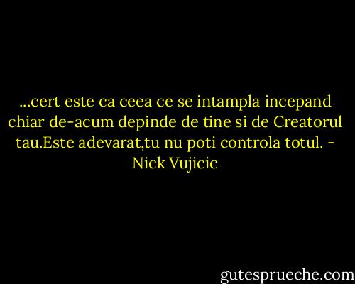 ...cert este ca ceea ce se intampla incepand chiar de-acum depinde de tine si de Creatorul tau.Este adevarat,tu nu poti controla totul. - Nick Vujicic