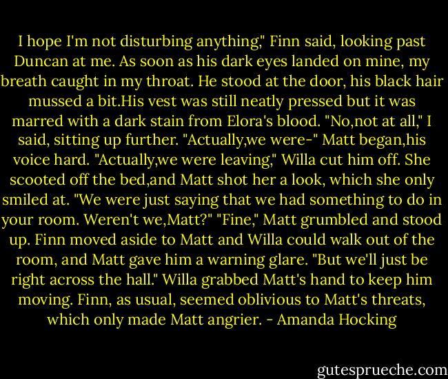 I hope I'm not disturbing anything," Finn said, looking past Duncan at me.<br />As soon as his dark eyes landed on mine, my breath caught in my throat. He stood at the door, his black hair mussed a bit.His vest was still neatly pressed but it was marred with a dark stain from Elora's blood.<br />"No,not at all," I said, sitting up further.<br />"Actually,we were-" Matt began,his voice hard.<br />"Actually,we were leaving," Willa cut him off. She scooted off the bed,and Matt shot her a look, which she only smiled at. "We were just saying that we had something to do in your room. Weren't we,Matt?"<br />"Fine," Matt grumbled and stood up. Finn moved aside to Matt and Willa could walk out of the room, and Matt gave him a warning glare. "But we'll just be right across the hall."<br />Willa grabbed Matt's hand to keep him moving. Finn, as usual, seemed oblivious to Matt's threats, which only made Matt angrier. - Amanda Hocking