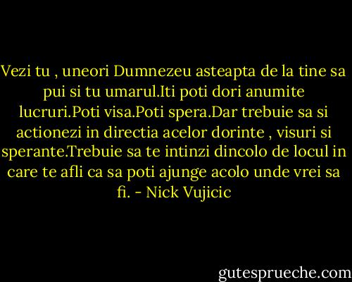 Vezi tu , uneori Dumnezeu asteapta de la tine sa pui si tu umarul.Iti poti dori anumite lucruri.Poti visa.Poti spera.Dar trebuie sa si actionezi in directia acelor dorinte , visuri si sperante.Trebuie sa te intinzi dincolo de locul in care te afli ca sa poti ajunge acolo unde vrei sa fi. - Nick Vujicic