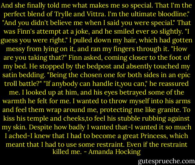 And she finally told me what makes me so special. That I'm the perfect blend of Trylle and Vittra. I'm the ultimate bloodline."<br />"And you didn't believe me when I said you were special." That was Finn's attempt at a joke, and he smiled ever so slightly.<br />"I guess you were right." I pulled down my hair, which had gotten messy from lying on it, and ran my fingers through it.<br />"How are you taking that?" Finn asked, coming closer to the foot of my bed. He stopped by the bedpost and absently touched my satin bedding.<br />"Being the chosen one for both sides in an epic troll battle?"<br />"If anybody can handle it,you can," he reassured me.<br />I looked up at him, and his eyes betrayed some of the warmth he felt for me. I wanted to throw myself into his arms and feel them wrap around me, protecting me like granite. To kiss his temple and cheeks,to feel his stubble rubbing against my skin.<br />Despite how badly I wanted that-I wanted it so much I ached-I knew that I had to become a great Princess, which meant that I had to use some restraint. Even if the restraint killed me. - Amanda Hocking