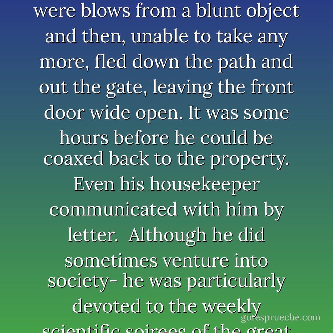 Cavendish is a book in himself. Born into a life of sumptuous privilege- his grandfathers were dukes, respectively, of Devonshire and Kent- he was the most gifted English scientist of his age, but also the strangest. He suffered, in the words of one of his few biographers, from shyness to a "degree bordering on disease." Any human contact was for him a source of the deepest discomfort. <br /><br />Once he opened his door to find an Austrian admirer, freshly arrived from Vienna, on the front step. Excitedly the Austrian began to babble out praise. For a few moments Cavendish received the compliments as if they were blows from a blunt object and then, unable to take any more, fled down the path and out the gate, leaving the front door wide open. It was some hours before he could be coaxed back to the property. Even his housekeeper communicated with him by letter.<br /><br />Although he did sometimes venture into society- he was particularly devoted to the weekly scientific soirees of the great naturalist Sir Joseph Banks- it was always made clear to the other guests that Cavendish was on no account to be approached or even looked at. Those who sought his views were advised to wander into his vicinity as if by accident and to "talk as it were into vacancy." If their remarks were scientifically worthy they might receive a mumbled reply, but more often than not they would hear a peeved squeak (his voice appears to have been high pitched) and turn to find an actual vacancy and the sight of Cavendish fleeing for a more peaceful corner. - Bill Bryson