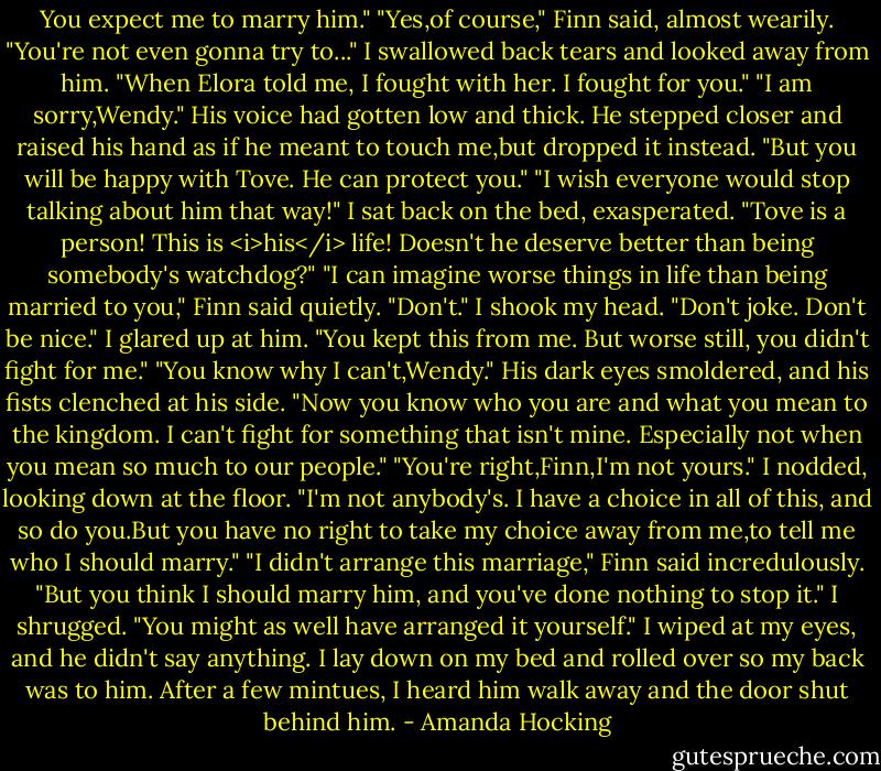 You expect me to marry him."<br />"Yes,of course," Finn said, almost wearily.<br />"You're not even gonna try to..." I swallowed back tears and looked away from him. "When Elora told me, I fought with her. I fought for you."<br />"I am sorry,Wendy." His voice had gotten low and thick. He stepped closer and raised his hand as if he meant to touch me,but dropped it instead. "But you will be happy with Tove. He can protect you."<br />"I wish everyone would stop talking about him that way!" I sat back on the bed, exasperated. "Tove is a person! This is <i>his</i> life! Doesn't he deserve better than being somebody's watchdog?"<br />"I can imagine worse things in life than being married to you," Finn said quietly.<br />"Don't." I shook my head. "Don't joke. Don't be nice." I glared up at him. "You kept this from me. But worse still, you didn't fight for me."<br />"You know why I can't,Wendy." His dark eyes smoldered, and his fists clenched at his side. "Now you know who you are and what you mean to the kingdom. I can't fight for something that isn't mine. Especially not when you mean so much to our people."<br />"You're right,Finn,I'm not yours." I nodded, looking down at the floor. "I'm not anybody's. I have a choice in all of this, and so do you.But you have no right to take my choice away from me,to tell me who I should marry."<br />"I didn't arrange this marriage," Finn said incredulously.<br />"But you think I should marry him, and you've done nothing to stop it." I shrugged. "You might as well have arranged it yourself."<br />I wiped at my eyes, and he didn't say anything. I lay down on my bed and rolled over so my back was to him. After a few mintues, I heard him walk away and the door shut behind him. - Amanda Hocking