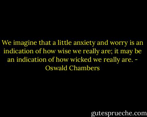 We imagine that a little anxiety and worry is an indication of how wise we really are; it may be an indication of how wicked we really are. - Oswald Chambers