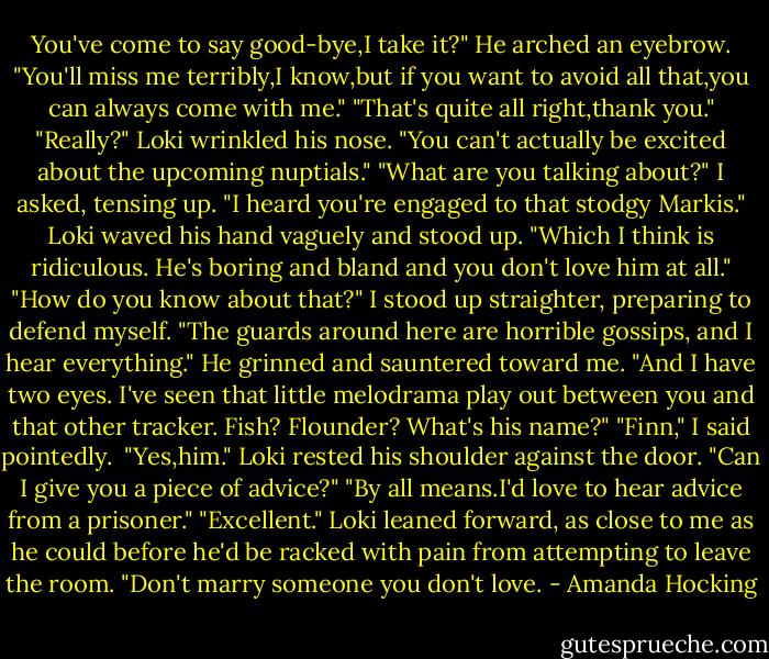 You've come to say good-bye,I take it?" He arched an eyebrow. "You'll miss me terribly,I know,but if you want to avoid all that,you can always come with me."<br />"That's quite all right,thank you."<br />"Really?" Loki wrinkled his nose. "You can't actually be excited about the upcoming nuptials."<br />"What are you talking about?" I asked, tensing up.<br />"I heard you're engaged to that stodgy Markis." Loki waved his hand vaguely and stood up. "Which I think is ridiculous. He's boring and bland and you don't love him at all."<br />"How do you know about that?" I stood up straighter, preparing to defend myself.<br />"The guards around here are horrible gossips, and I hear everything." He grinned and sauntered toward me. "And I have two eyes. I've seen that little melodrama play out between you and that other tracker. Fish? Flounder? What's his name?"<br />"Finn," I said pointedly. <br />"Yes,him." Loki rested his shoulder against the door. "Can I give you a piece of advice?"<br />"By all means.I'd love to hear advice from a prisoner."<br />"Excellent." Loki leaned forward, as close to me as he could before he'd be racked with pain from attempting to leave the room. "Don't marry someone you don't love. - Amanda Hocking