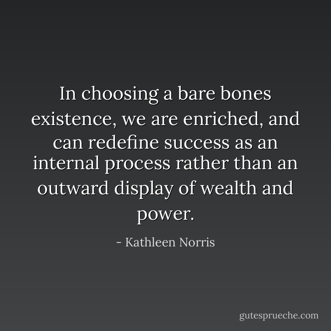 In choosing a bare bones existence, we are enriched, and can redefine success as an internal process rather than an outward display of wealth and power. - Kathleen Norris