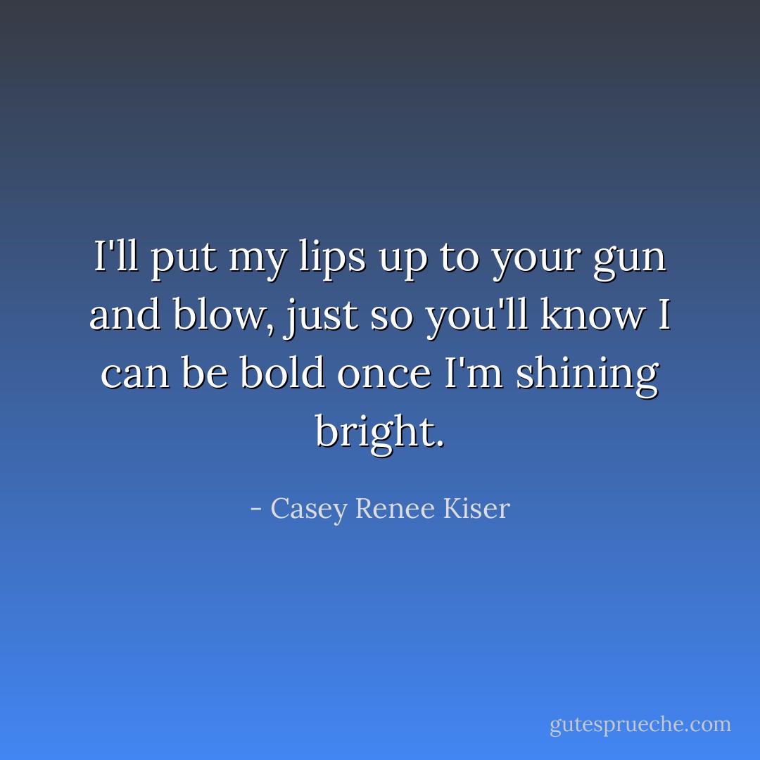 I'll put my lips up to your gun and blow, just so you'll know I can be bold once I'm shining bright. - Casey Renee Kiser