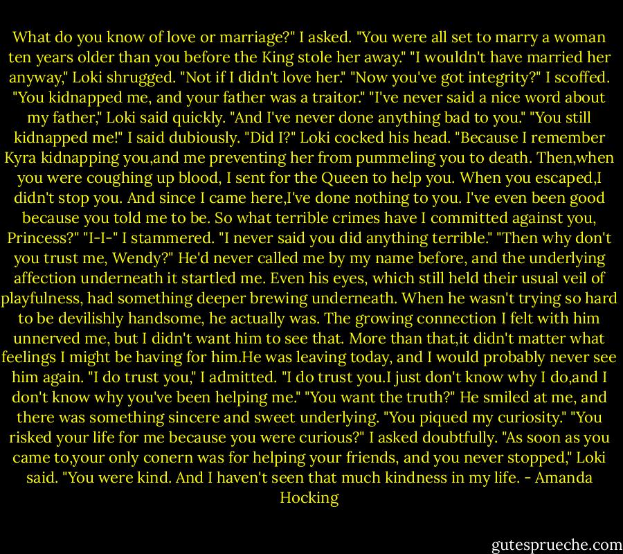What do you know of love or marriage?" I asked. "You were all set to marry a woman ten years older than you before the King stole her away."<br />"I wouldn't have married her anyway," Loki shrugged. "Not if I didn't love her."<br />"Now you've got integrity?" I scoffed. "You kidnapped me, and your father was a traitor."<br />"I've never said a nice word about my father," Loki said quickly. "And I've never done anything bad to you."<br />"You still kidnapped me!" I said dubiously.<br />"Did I?" Loki cocked his head. "Because I remember Kyra kidnapping you,and me preventing her from pummeling you to death. Then,when you were coughing up blood, I sent for the Queen to help you. When you escaped,I didn't stop you. And since I came here,I've done nothing to you. I've even been good because you told me to be. So what terrible crimes have I committed against you, Princess?"<br />"I-I-" I stammered. "I never said you did anything terrible."<br />"Then why don't you trust me, Wendy?"<br />He'd never called me by my name before, and the underlying affection underneath it startled me. Even his eyes, which still held their usual veil of playfulness, had something deeper brewing underneath. When he wasn't trying so hard to be devilishly handsome, he actually was.<br />The growing connection I felt with him unnerved me, but I didn't want him to see that. More than that,it didn't matter what feelings I might be having for him.He was leaving today, and I would probably never see him again.<br />"I do trust you," I admitted. "I do trust you.I just don't know why I do,and I don't know why you've been helping me."<br />"You want the truth?" He smiled at me, and there was something sincere and sweet underlying. "You piqued my curiosity."<br />"You risked your life for me because you were curious?" I asked doubtfully.<br />"As soon as you came to,your only conern was for helping your friends, and you never stopped," Loki said. "You were kind. And I haven't seen that much kindness in my life. - Amanda Hocking