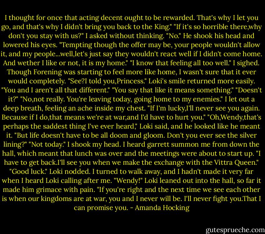 I thought for once that acting decent ought to be rewarded. That's why I let you go, and that's why I didn't bring you back to the King."<br />"If it's so horrible there,why don't you stay with us?" I asked without thinking.<br />"No." He shook his head and lowered his eyes. "Tempting though the offer may be, your people wouldn't allow it, and my people...well,let's just say they wouldn't react well if I didn't come home. And wether I like or not, it is my home."<br />"I know that feeling all too well." I sighed. Though Forening was starting to feel more like home, I wasn't sure that it ever would completely.<br />"See?I told you,Princess." Loki's smile returned more easily. "You and I aren't all that different."<br />"You say that like it means something."<br />"Doesn't it?"<br />"No,not really. You're leaving today, going home to my enemies." I let out a deep breath, feeling an ache inside my chest. "If I'm lucky,I'll never see you again. Because if I do,that means we're at war,and I'd have to hurt you."<br />"Oh,Wendy,that's perhaps the saddest thing I've ever heard," Loki said, and he looked like he meant it. "But life doesn't have to be all doom and gloom. Don't you ever see the silver lining?"<br />"Not today." I shook my head. I heard garrett summon me from down the hall, which meant that lunch was over and the meetings were about to start up. "I have to get back.I'll see you when we make the exchange with the Vittra Queen."<br />"Good luck." Loki nodded.<br />I turned to walk away, and I hadn't made it very far when I heard Loki calling after me.<br />"Wendy!" Loki leaned out into the hall, so far it made him grimace with pain. "If you're right and the next time we see each other is when our kingdoms are at war, you and I never will be. I'll never fight you.That I can promise you. - Amanda Hocking