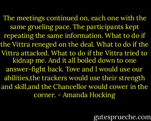 The meetings continued on, each one with the same grueling pace. The participants kept repeating the same information. What to do if the Vittra reneged on the deal. What to do if the Vittra attacked. What to do if the Vittra tried to kidnap me.<br />And it all boiled down to one answer-fight back. Tove and I would use our abilities,the trackers would use their strength and skill,and the Chancellor would cower in the corner. - Amanda Hocking