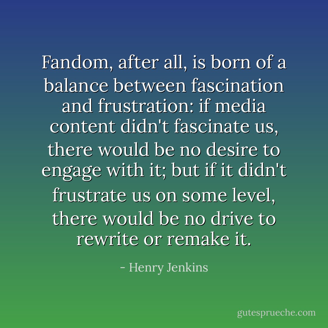 Fandom, after all, is born of a balance between fascination and frustration: if media content didn't fascinate us, there would be no desire to engage with it; but if it didn't frustrate us on some level, there would be no drive to rewrite or remake it. - Henry Jenkins