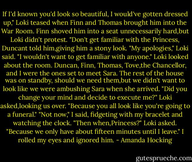 If I'd known you'd look so beautiful, I would've gotten dressed up," Loki teased when Finn and Thomas brought him into the War Room. Finn shoved him into a seat unnecessarily hard,but Loki didn't protest.<br />"Don't get familiar with the Princess, Duncant told him,giving him a stony look.<br />"My apologies," Loki said. "I wouldn't want to get familiar with anyone."<br />Loki looked about the room. Duncan, Finn, Thomas, Tove,the Chancellor, and I were the ones set to meet Sara. The rest of the house was on standby, should we need them,but we didn't want to look like we were ambushing Sara when she arrived.<br />"Did you change your mind and decide to execute me?" Loki asked,looking us over. "Because you all look like you're going to a funeral."<br />"Not now," I said, fidgeting with my bracelet and watching the clock.<br />"Then when,Princess?" Loki asked. "Because we only have about fifteen minutes until I leave."<br />I rolled my eyes and ignored him. - Amanda Hocking
