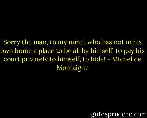 Sorry the man, to my mind, who has not in his own home a place to be all by himself, to pay his court privately to himself, to hide! - Michel de Montaigne
