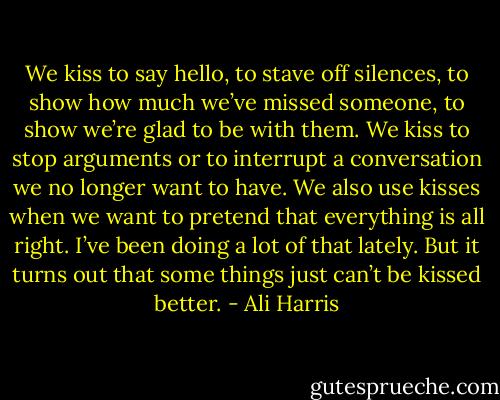 We kiss to say hello, to stave off silences, to show how much we’ve missed someone, to show we’re glad to be with them. We kiss to stop arguments or to interrupt a conversation we no longer want to have. We also use kisses when we want to pretend that everything is all right. I’ve been doing a lot of that lately. But it turns out that some things just can’t be kissed better. - Ali Harris