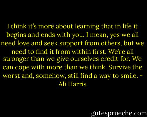 I think it’s more about learning that in life it begins and ends with you. I mean, yes we all need love and seek support from others, but we need to find it from within first. We’re all stronger than we give ourselves credit for. We can cope with more than we think. Survive the worst and, somehow, still find a way to smile. - Ali Harris